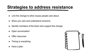 ● Link the change to other issues people care about
● Show you care and understand concerns
● Identify members of the team who support the change
● Open conversation
● Offer resources
● Timing is everything
● Have a plan
Strategies to address resistance
 
