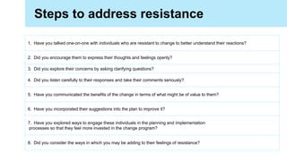 1. Have you talked one-on-one with individuals who are resistant to change to better understand their reactions?
2. Did you encourage them to express their thoughts and feelings openly?
3. Did you explore their concerns by asking clarifying questions?
4. Did you listen carefully to their responses and take their comments seriously?
5. Have you communicated the benefits of the change in terms of what might be of value to them?
6. Have you incorporated their suggestions into the plan to improve it?
7. Have you explored ways to engage these individuals in the planning and implementation
processes so that they feel more invested in the change program?
8. Did you consider the ways in which you may be adding to their feelings of resistance?
Steps to address resistance
 