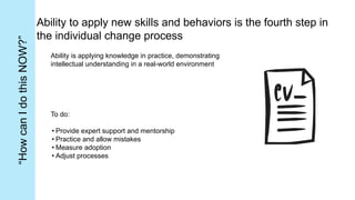 Ability to apply new skills and behaviors is the fourth step in
the individual change process
Ability is applying knowledge in practice, demonstrating
intellectual understanding in a real-world environment
To do:
• Provide expert support and mentorship
• Practice and allow mistakes
• Measure adoption
• Adjust processes
“How
can
I
do
this
NOW?”
 
