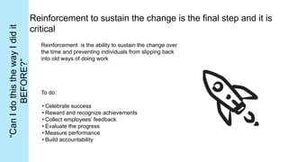 Reinforcement to sustain the change is the final step and it is
critical
Reinforcement is the ability to sustain the change over
the time and preventing individuals from slipping back
into old ways of doing work
To do:
• Celebrate success
• Reward and recognize achievements
• Collect employees’ feedback
• Evaluate the progress
• Measure performance
• Build accountability
“Can
I
do
this
the
way
I
did
it
BEFORE?”
 