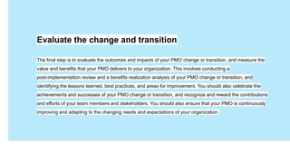 Имя Фамилия
Давайте
знакомиться
Занимаемая должность
Evaluate the change and transition
The final step is to evaluate the outcomes and impacts of your PMO change or transition, and measure the
value and benefits that your PMO delivers to your organization. This involves conducting a
post-implementation review and a benefits realization analysis of your PMO change or transition, and
identifying the lessons learned, best practices, and areas for improvement. You should also celebrate the
achievements and successes of your PMO change or transition, and recognize and reward the contributions
and efforts of your team members and stakeholders. You should also ensure that your PMO is continuously
improving and adapting to the changing needs and expectations of your organization.
 