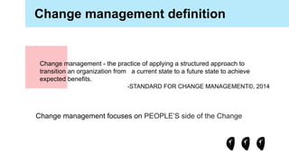 Change management definition
Change management - the practice of applying a structured approach to
transition an organization from a current state to a future state to achieve
expected benefits.
-STANDARD FOR CHANGE MANAGEMENT©, 2014
Change management focuses on PEOPLE’S side of the Change
 