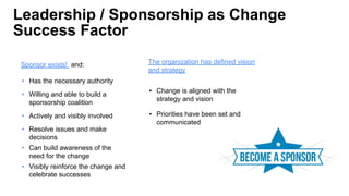 Leadership / Sponsorship as Change
Success Factor
Sponsor exists! and:
• Has the necessary authority
• Willing and able to build a
sponsorship coalition
• Actively and visibly involved
• Resolve issues and make
decisions
• Can build awareness of the
need for the change
• Visibly reinforce the change and
celebrate successes
The organization has defined vision
and strategy
• Change is aligned with the
strategy and vision
• Priorities have been set and
communicated
 