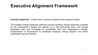 Executive Alignment Framework
Executive alignment – shared vision, purpose and goals of the proposed change
The strategic change leadership alignment process develops change leadership capability
so the organisation’s leaders are aligned, as a high performing team, with change
leadership skills and knowledge to successfully lead your organisation’s change,
transformation or improvement to accelerate employee change adoption and deliver
sustainable long-term benefits
 
