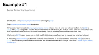 Example #1
Example: Company Email Announcement
________________________________________
Email Subject Line: [company/organization name] is moving to [XYZ]!
To all [company/organization name] employees:
We’re excited to announce that [company/organization name] will soon move its email and calendar platform from [ABC] to
[XYZ]. With [XYZ], we'll gain the benefits of a robust and innovative feature set, the ability to access email and calendar services
from any Internet-connected computer, much more storage capacity, and lower infrastructure and support costs.
What's more, [XYZ] is easy to use, and we think you'll find it to be a more efficient way to manage your email and calendar!
In the coming [weeks/months] you'll receive additional announcements as we begin switching employees' [ABC] accounts to
[XYZ]. But don't worry, you won't lose important data, and your email address won't change! Learn more... <<link to your posting
on intranet>>
 