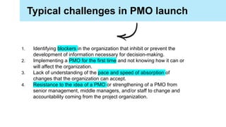 Typical challenges in PMO launch
1. Identifying blockers in the organization that inhibit or prevent the
development of information necessary for decision-making.
2. Implementing a PMO for the first time and not knowing how it can or
will affect the organization.
3. Lack of understanding of the pace and speed of absorption of
changes that the organization can accept.
4. Resistance to the idea of a PMO or strengthening of a PMO from
senior management, middle managers, and/or staff to change and
accountability coming from the project organization.
 