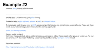 Example #2
Example: [XYZ] Training Announcement
________________________________________
Email Subject Line: Don’t miss your [XYZ] training!
Thanks for being a [pilot user/early adopter] of [XYZ] for [company name].
To help you get ready for your move to [XYZ], we've arranged the following live, online training sessions for you. Please add these
events to your calendar so you don’t miss out on this learning opportunity:
[Insert your training schedule]
If you're unable to attend
You'll have the opportunity to attend additional training sessions as we roll out the services to other groups of employees. For your
convenience, we'll also record the training sessions and publish them on our [company name] intranet.
If you have questions
[Your Help desk phone/email, IT contacts, or other support information]
 
