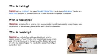 What is training?
Training is about CHANGE. It is about TRANSFORMATION. It is all about LEARNING. Training is a
PROCESS designed to assist an individual to learn new skills, knowledge, or attitudes
Mentoring is a relationship in which a more experienced or more knowledgeable person helps a less
experienced or less knowledgeable person learn certain competencies.
What is mentoring?
Coaching is a method of consulting and training in which a
special person, a "coach", helps other people to achieve a certain
goal in their profession or in their personal life. Coaching focuses
on achieving a specific goal in a way that the person has to figure
out on their own.
What is coaching?
 