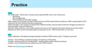Practice
Given:
You (PMO expert - Serhii) have a company-wide supporting PMO, which main functions are:
- PM training
- PM knowledge base
- PM consulting and information support.
PMO consists out of 3 people: the Head of PMO (Yurii) and 2 PMO experts (Serhii and Daryna). PMO is subordinated to COO
(Vasyl) and sits within General Operational department.
Project managers in the company are placed within different business units and report to their line managers (ex.Head of IT,
Head of Finance, Head of Products etc).
New CEO (Olha) audits the current project portfolio and comes to the conclusion that project spends are too high, project
deadlines are often overdue and project goals are frequently not met…PMO transformation is on the way.
Task:
Please, elaborate on the following change proposed to transform PMO function (chose 1 Change to work with):
Change 1: launch PMO as a separate business unit reporting to CEO directly
Change 2: transform PMO into controlling PMO - weekly/monthly portfolio reporting introduced
Change 3: launch PM performance evaluation as one of PMO functions
Please, use OCM templates to help you.
 