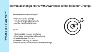 Individual change starts with Awareness of the need for Change
Awareness is understanding of:
• the nature of the change
• why the change is being made
• and the risk of not changing
To do:
• Communicate reasons for change
• Emphasize on the vision of the change
• Engage Change Sponsors
• Foresee Coaching by Leaders
• Provide access to information about the change
”What’s
in
it
FOR
ME?”
 
