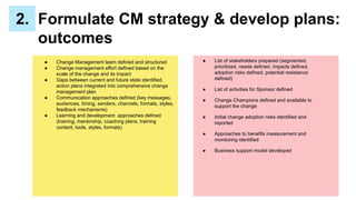 ● Change Management team defined and structured
● Change management effort defined based on the
scale of the change and its impact
● Gaps between current and future state identified,
action plans integrated into comprehensive change
management plan
● Communication approaches defined (key messages,
audiences, timing, senders, channels, formats, styles,
feedback mechanisms)
● Learning and development approaches defined
(training, mentorship, coaching plans, training
content, tools, styles, formats)
2. Formulate CM strategy & develop plans:
outcomes
● List of stakeholders prepared (segmented,
prioritized, needs defined, impacts defined,
adoption risks defined, potential resistance
defined)
● List of activities for Sponsor defined
● Change Champions defined and available to
support the change
● Initial change adoption risks identified and
reported
● Approaches to benefits measurement and
monitoring identified
● Business support model developed
 