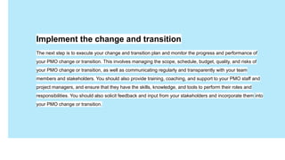 Имя Фамилия
Давайте
знакомиться
Занимаемая должность
Implement the change and transition
The next step is to execute your change and transition plan and monitor the progress and performance of
your PMO change or transition. This involves managing the scope, schedule, budget, quality, and risks of
your PMO change or transition, as well as communicating regularly and transparently with your team
members and stakeholders. You should also provide training, coaching, and support to your PMO staff and
project managers, and ensure that they have the skills, knowledge, and tools to perform their roles and
responsibilities. You should also solicit feedback and input from your stakeholders and incorporate them into
your PMO change or transition.
 