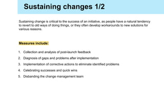 Sustaining change is critical to the success of an initiative, as people have a natural tendency
to revert to old ways of doing things, or they often develop workarounds to new solutions for
various reasons.
1. Collection and analysis of post-launch feedback
2. Diagnosis of gaps and problems after implementation
3. Implementation of corrective actions to eliminate identified problems
4. Celebrating successes and quick wins
5. Disbanding the change management team
Measures include:
Sustaining changes 1/2
 