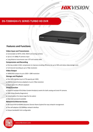 DS-7200HGHI-F1 SERIES TURBO HD DVR
Video Input and Transmission
 Connectable to HDTVI, AHD, HDCVI and analog cameras
 Up to 2-ch 1080p IP cameras input
 Long distance transmission over UTP and coaxial cable
Compression and Recording
 One-key enable H.264+ compression to improve encoding efficiency by up to 50% and reduce data storage costs
 Full channel recording at up to 720p resolution
Video Output
 HDMI/VGA output at up to 1920 × 1080 resolution
Storage and Playback
 One SATA interface (up to 6 TB capacity per HDD)
 4/8/16-ch synchronous playback at up to 720p resolution
 Smart search for efficient playback
Smart Function
 Supports multiple VCA (Video Content Analytics) events for both analog and smart IP cameras
 VQD (Video Quality Diagnostics)
 Unlock pattern for device login for the admin
 Clear-text password available
Network & Ethernet Access
 Hik Cloud P2P & HiDDNS (Dynamic Domain Name System) for easy network management
 One self-adaptive 10/100Mbps network interface
 Output bandwidth limit configurable
Features and Functions
 