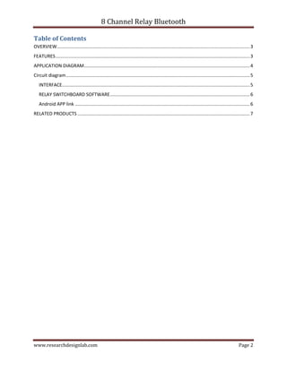8 Channel Relay Bluetooth
www.researchdesignlab.com Page 2
Table of Contents
OVERVIEW.....................................................................................................................................................3
FEATURES......................................................................................................................................................3
APPLICATION DIAGRAM................................................................................................................................4
Circuit diagram..............................................................................................................................................5
INTERFACE.................................................................................................................................................5
RELAY SWITCHBOARD SOFTWARE............................................................................................................6
Android APP link .......................................................................................................................................6
RELATED PRODUCTS .....................................................................................................................................7
 