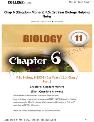 Chap 6 (Kingdom Monera) F.Sc 1st Year Biology Helping
Notes
Editorial Staff • March 26, 2019  9 minutes read
F.Sc Biology HSSC-I / 1st Year / 11th Class /
Part 1
Chapter 6: Kingdom Monera
(Short Questions Answers)
What temperatures are used to sterilize food and milk?
Food is sterilized by using high temperatures of 120° – 126°C obtained by heating
under pressure for 12 to 90 minutes. Milk is pasteurized by heating at 71°C for 15
seconds or at 62°C for 30 minutes.
What are chemical methods used for microbial control?
thecollegestudy.net
1/11
The College Study
Appeared first @ www.thecollegestudy.net
https://w
w
w
.thecollegestudy.net/
 