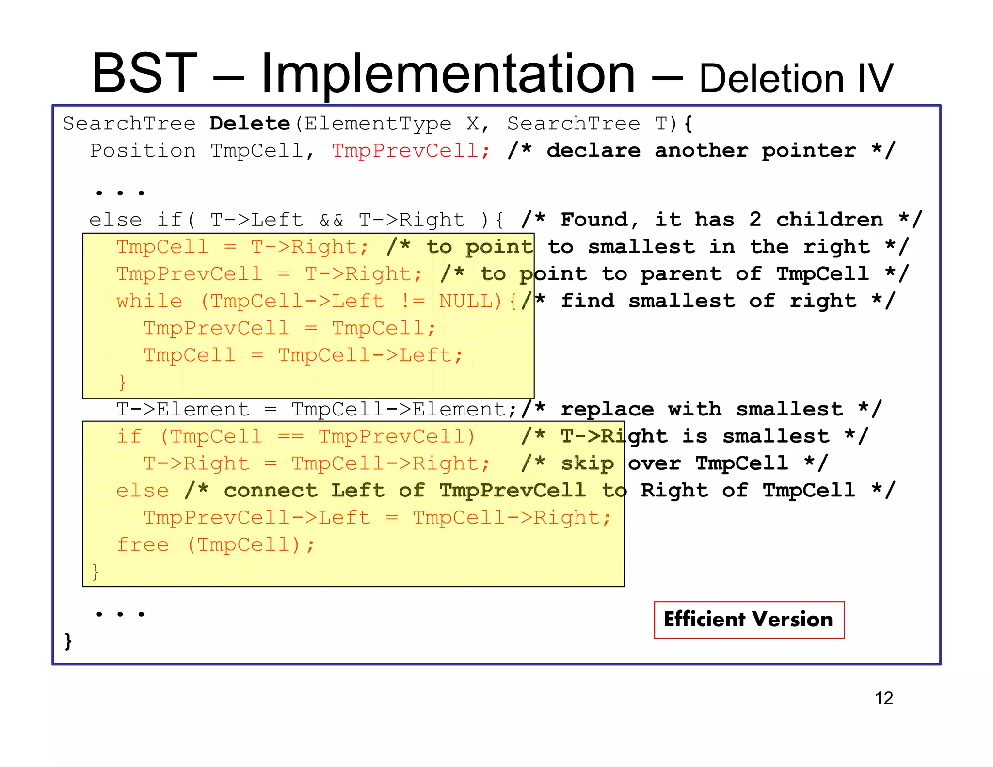 • We can use stacks to convert an
expression in standart form (otherwise
known as infix) into postfix.
• Example: operators = {+, *, (, )}, usual
precedence rules; a + b * c + (d * e + f) * g
Answer = a b c * + d e * f + g * +
12
BST – Implementation – Deletion IV
SearchTree Delete(ElementType X, SearchTree T){
Position TmpCell, TmpPrevCell; /* declare another pointer */
...
else if( T->Left && T->Right ){ /* Found, it has 2 children */
TmpCell = T->Right; /* to point to smallest in the right */
TmpPrevCell = T->Right; /* to point to parent of TmpCell */
while (TmpCell->Left != NULL){/* find smallest of right */
TmpPrevCell = TmpCell;
TmpCell = TmpCell->Left;
}
T->Element = TmpCell->Element;/* replace with smallest */
if (TmpCell == TmpPrevCell) /* T->Right is smallest */
T->Right = TmpCell->Right; /* skip over TmpCell */
else /* connect Left of TmpPrevCell to Right of TmpCell */
TmpPrevCell->Left = TmpCell->Right;
free (TmpCell);
}
...
}
Efficient Version
 