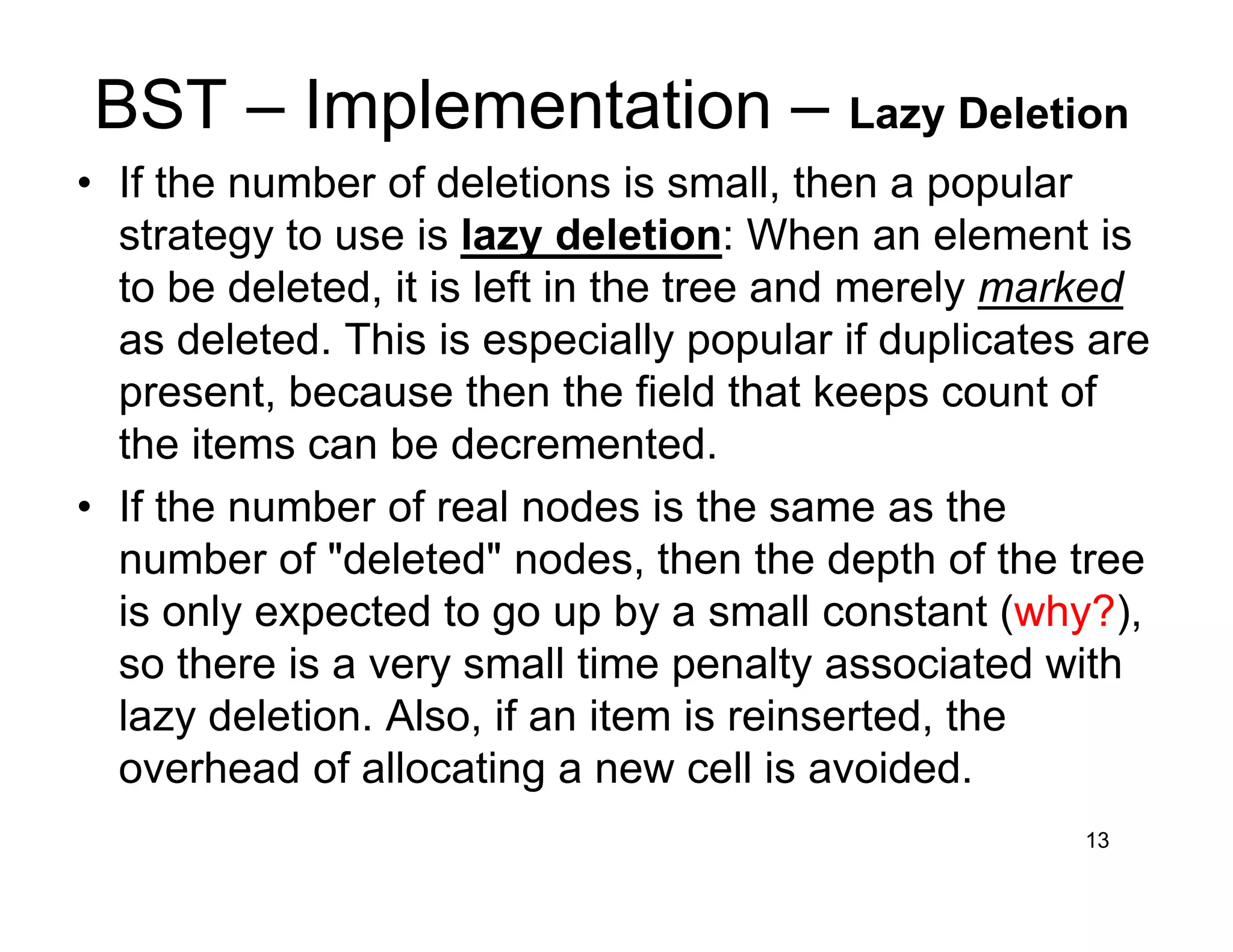 BST – Implementation – Lazy Deletion
• If the number of deletions is small, then a popular
strategy to use is lazy deletion: When an element is
to be deleted, it is left in the tree and merely marked
as deleted. This is especially popular if duplicates are
present, because then the field that keeps count of
the items can be decremented.
• If the number of real nodes is the same as the
number of "deleted" nodes, then the depth of the tree
is only expected to go up by a small constant (why?),
so there is a very small time penalty associated with
lazy deletion. Also, if an item is reinserted, the
overhead of allocating a new cell is avoided.
13
 