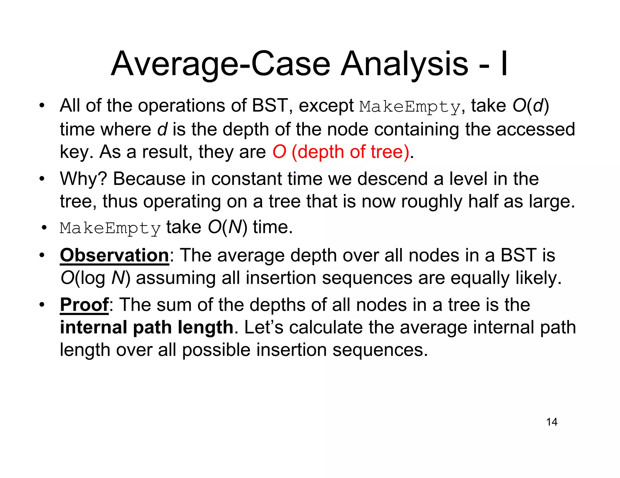 Average-Case Analysis - I
14
• All of the operations of BST, except MakeEmpty, take O(d)
time where d is the depth of the node containing the accessed
key. As a result, they are O (depth of tree).
• Why? Because in constant time we descend a level in the
tree, thus operating on a tree that is now roughly half as large.
• MakeEmpty take O(N) time.
• Observation: The average depth over all nodes in a BST is
O(log N) assuming all insertion sequences are equally likely.
• Proof: The sum of the depths of all nodes in a tree is the
internal path length. Let’s calculate the average internal path
length over all possible insertion sequences.
 