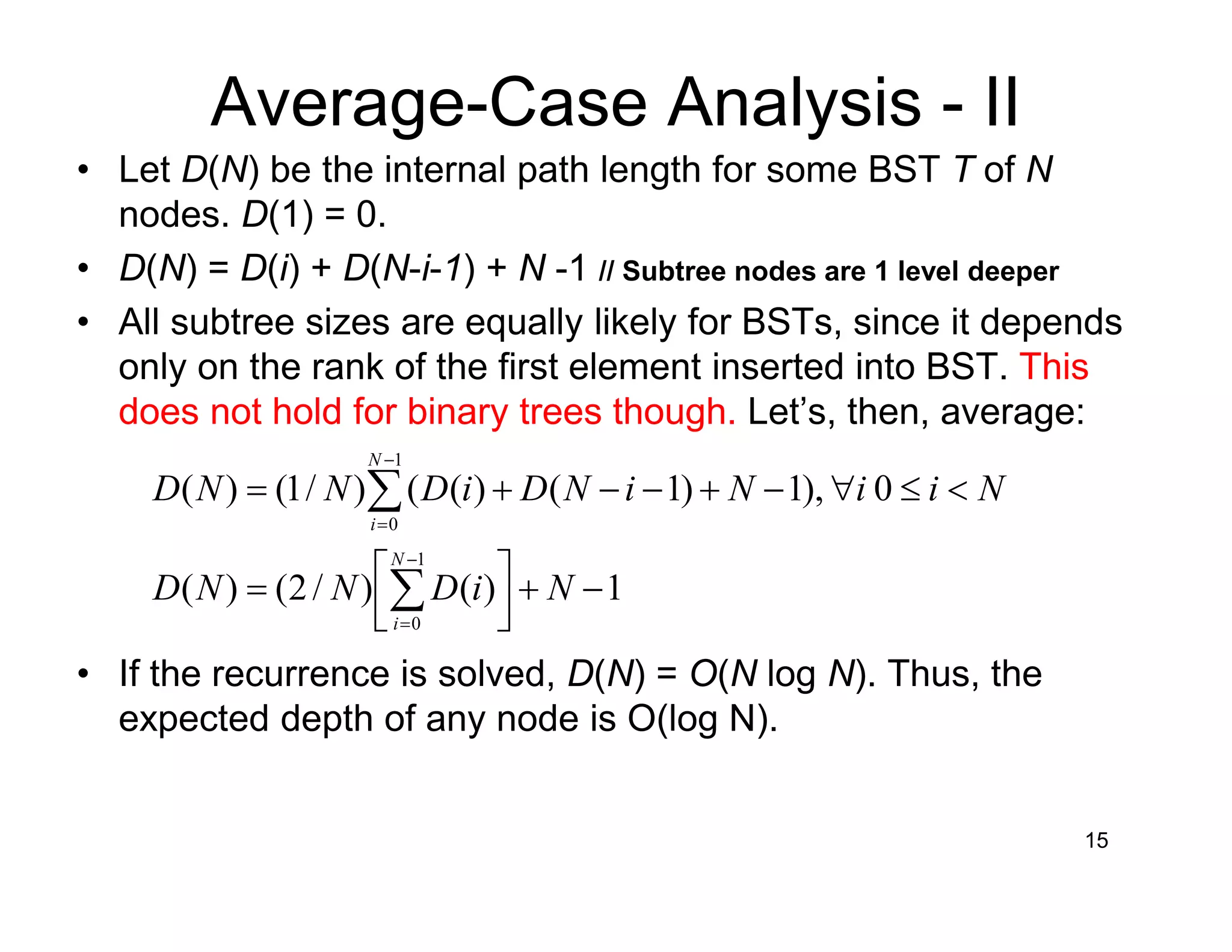 15
Average-Case Analysis - II
• Let D(N) be the internal path length for some BST T of N
nodes. D(1) = 0.
• D(N) = D(i) + D(N-i-1) + N -1 // Subtree nodes are 1 level deeper
• All subtree sizes are equally likely for BSTs, since it depends
only on the rank of the first element inserted into BST. This
does not hold for binary trees though. Let’s, then, average:
1)()/2()(
0),1)1()(()/1()(
1
0
1
0
−+



=
<≤∀−+−−+=
∑
∑
−
=
−
=
NiDNND
NiiNiNDiDNND
N
i
N
i
• If the recurrence is solved, D(N) = O(N log N). Thus, the
expected depth of any node is O(log N).
 