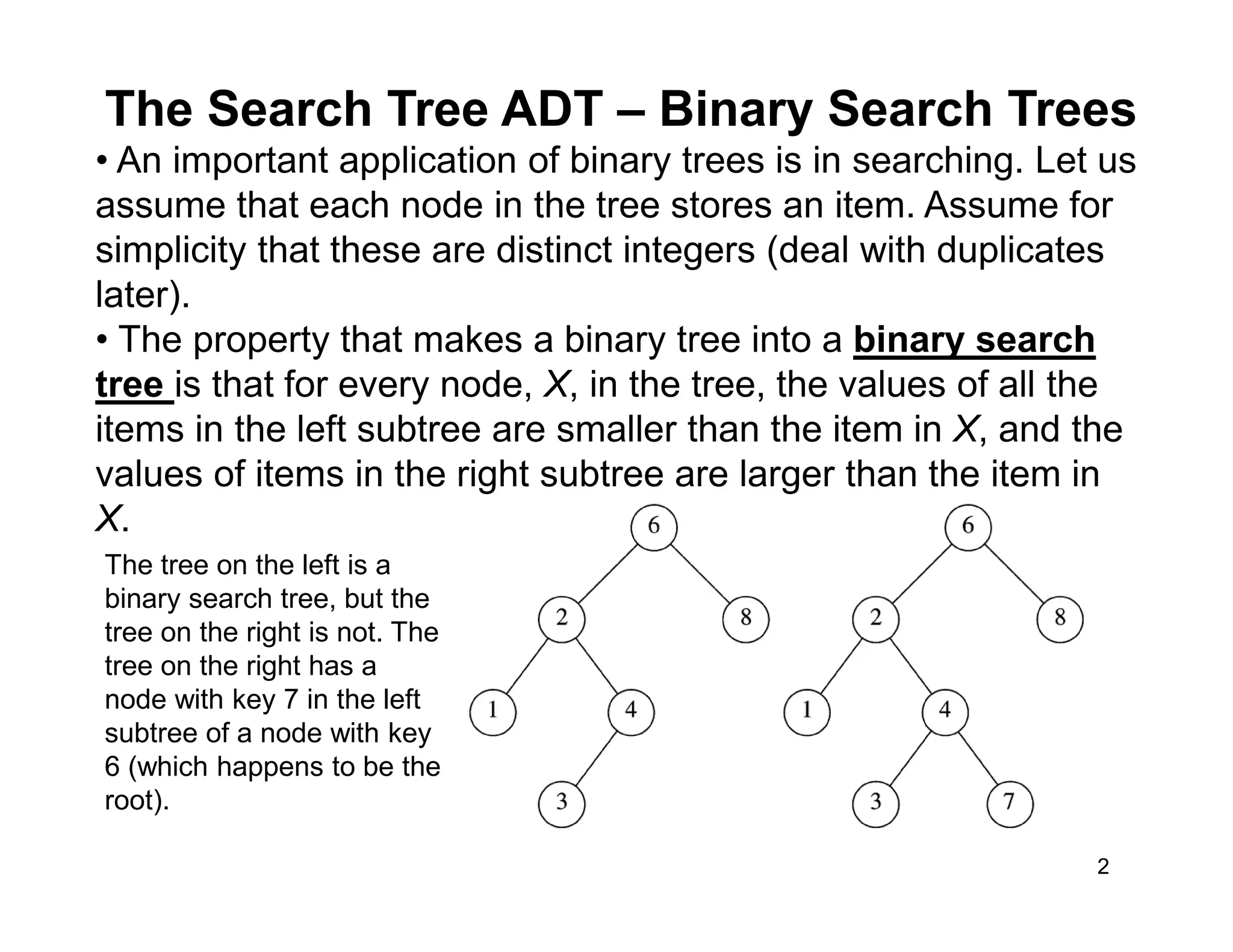 The Search Tree ADT – Binary Search Trees
2
• An important application of binary trees is in searching. Let us
assume that each node in the tree stores an item. Assume for
simplicity that these are distinct integers (deal with duplicates
later).
• The property that makes a binary tree into a binary search
tree is that for every node, X, in the tree, the values of all the
items in the left subtree are smaller than the item in X, and the
values of items in the right subtree are larger than the item in
X.
The tree on the left is a
binary search tree, but the
tree on the right is not. The
tree on the right has a
node with key 7 in the left
subtree of a node with key
6 (which happens to be the
root).
 