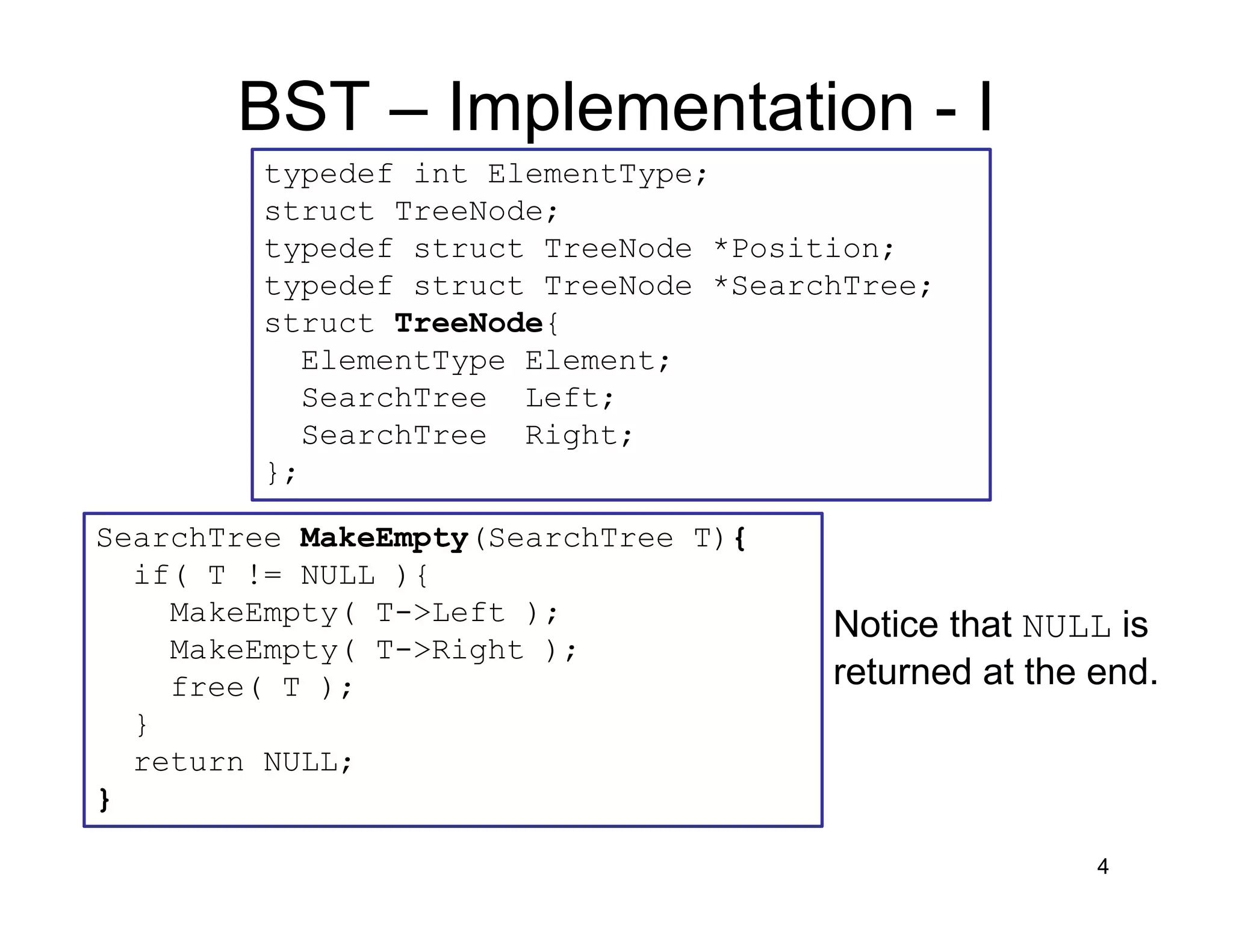 BST – Implementation - I
4
typedef int ElementType;
struct TreeNode;
typedef struct TreeNode *Position;
typedef struct TreeNode *SearchTree;
struct TreeNode{
ElementType Element;
SearchTree Left;
SearchTree Right;
};
SearchTree MakeEmpty(SearchTree T){
if( T != NULL ){
MakeEmpty( T->Left );
MakeEmpty( T->Right );
free( T );
}
return NULL;
}
Notice that NULL is
returned at the end.
 
