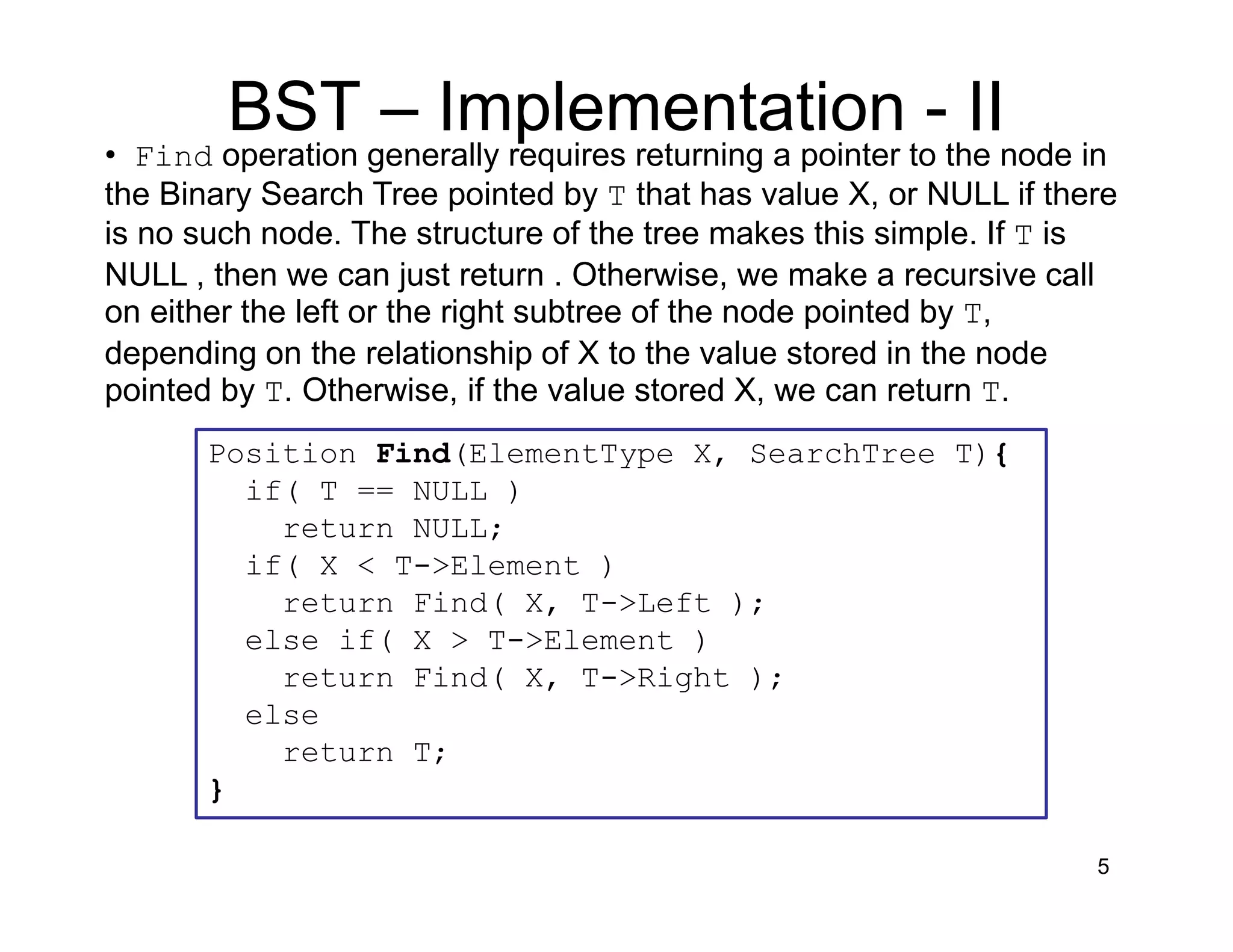 5
• Find operation generally requires returning a pointer to the node in
the Binary Search Tree pointed by T that has value X, or NULL if there
is no such node. The structure of the tree makes this simple. If T is
NULL , then we can just return . Otherwise, we make a recursive call
on either the left or the right subtree of the node pointed by T,
depending on the relationship of X to the value stored in the node
pointed by T. Otherwise, if the value stored X, we can return T.
Position Find(ElementType X, SearchTree T){
if( T == NULL )
return NULL;
if( X < T->Element )
return Find( X, T->Left );
else if( X > T->Element )
return Find( X, T->Right );
else
return T;
}
BST – Implementation - II
 
