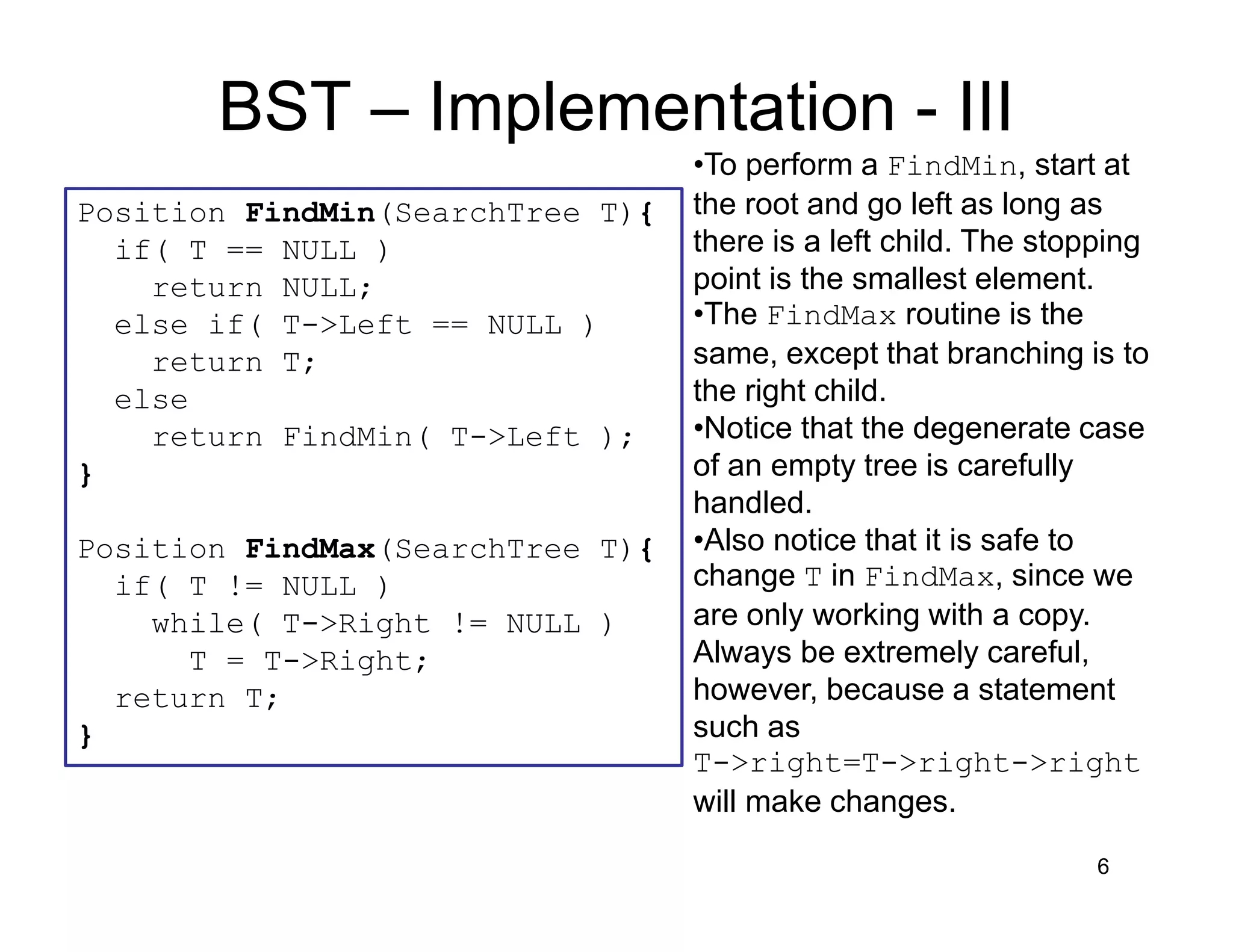 6
Position FindMin(SearchTree T){
if( T == NULL )
return NULL;
else if( T->Left == NULL )
return T;
else
return FindMin( T->Left );
}
Position FindMax(SearchTree T){
if( T != NULL )
while( T->Right != NULL )
T = T->Right;
return T;
}
BST – Implementation - III
•To perform a FindMin, start at
the root and go left as long as
there is a left child. The stopping
point is the smallest element.
•The FindMax routine is the
same, except that branching is to
the right child.
•Notice that the degenerate case
of an empty tree is carefully
handled.
•Also notice that it is safe to
change T in FindMax, since we
are only working with a copy.
Always be extremely careful,
however, because a statement
such as
T->right=T->right->right
will make changes.
 