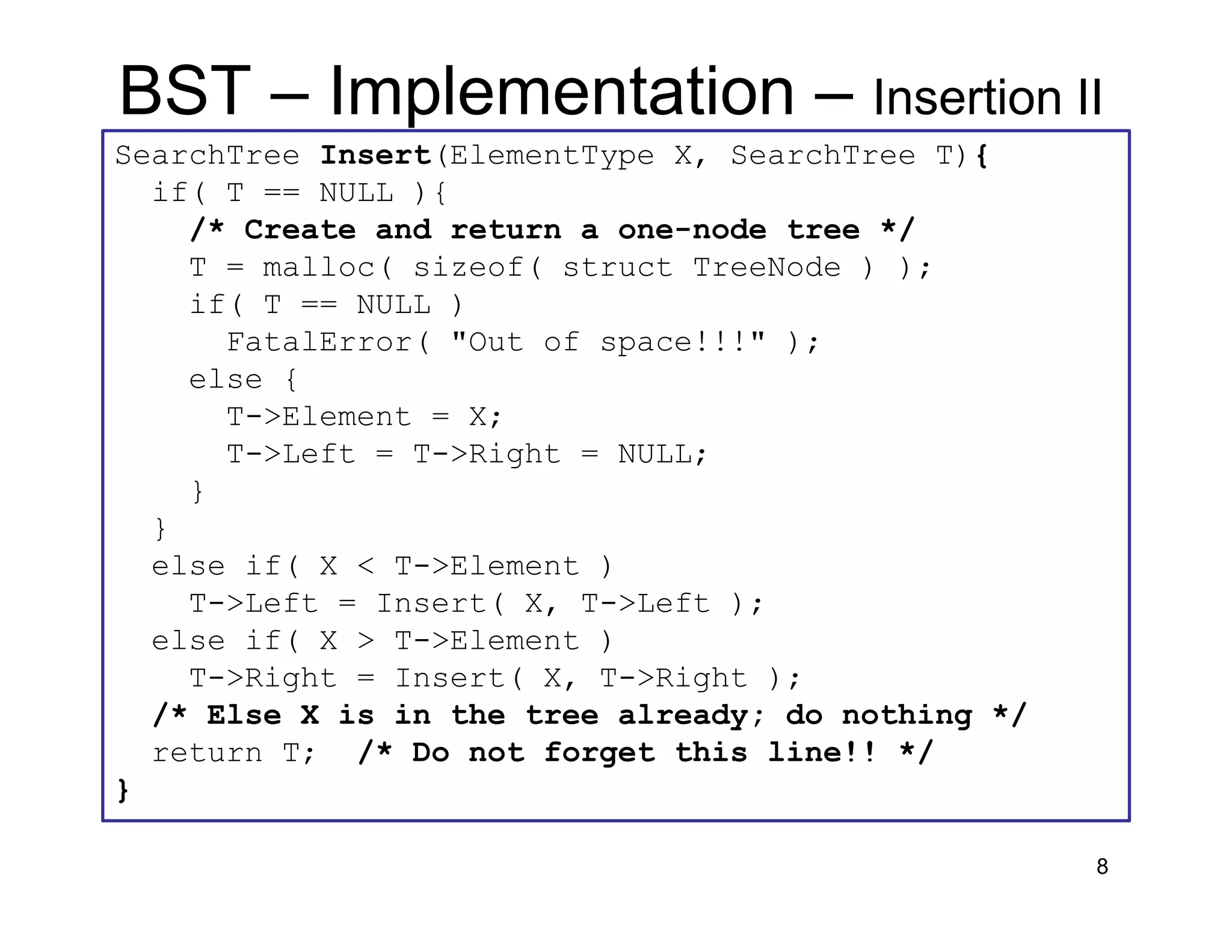 8
SearchTree Insert(ElementType X, SearchTree T){
if( T == NULL ){
/* Create and return a one-node tree */
T = malloc( sizeof( struct TreeNode ) );
if( T == NULL )
FatalError( "Out of space!!!" );
else {
T->Element = X;
T->Left = T->Right = NULL;
}
}
else if( X < T->Element )
T->Left = Insert( X, T->Left );
else if( X > T->Element )
T->Right = Insert( X, T->Right );
/* Else X is in the tree already; do nothing */
return T; /* Do not forget this line!! */
}
BST – Implementation – Insertion II
 