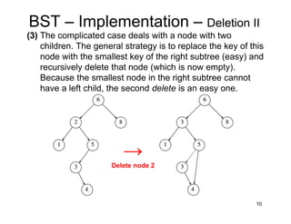 10
BST – Implementation – Deletion II
(3) The complicated case deals with a node with two
children. The general strategy is to replace the key of this
node with the smallest key of the right subtree (easy) and
recursively delete that node (which is now empty).
Because the smallest node in the right subtree cannot
have a left child, the second delete is an easy one.
→
Delete node 2
 