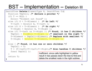 11
BST – Implementation – Deletion III
SearchTree Delete(ElementType X, SearchTree T){
Position TmpCell; /* declare a pointer */
if( T == NULL )
Error( "Element not found" );
else if( X < T->Element ) /* Go left */
T->Left = Delete( X, T->Left );
else if( X > T->Element ) /* Go right */
T->Right = Delete( X, T->Right );
else if( T->Left && T->Right ){ /* Found, it has 2 children */
TmpCell = FindMin( T->Right ); /* smallest in the right */
T->Element = TmpCell->Element; /* Replace with smallest */
T->Right = Delete( T->Element, T->Right );
}
else { /* Found, it has one or zero children */
TmpCell = T;
T = (T->Left)?T->Left:T->Right;/* Also handles 0 children */
free( TmpCell );
}
return T;
}
Inefficient, since calls highlighted in yellow
result in two passes down the tree to find and
delete the smallest node in the right subtree.
 