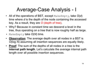 Average-Case Analysis - I
14
• All of the operations of BST, except MakeEmpty, take O(d)
time where d is the depth of the node containing the accessed
key. As a result, they are O (depth of tree).
• Why? Because in constant time we descend a level in the
tree, thus operating on a tree that is now roughly half as large.
• MakeEmpty take O(N) time.
• Observation: The average depth over all nodes in a BST is
O(log N) assuming all insertion sequences are equally likely.
• Proof: The sum of the depths of all nodes in a tree is the
internal path length. Let’s calculate the average internal path
length over all possible insertion sequences.
 