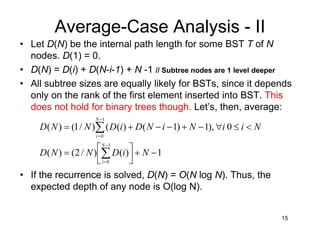 15
Average-Case Analysis - II
• Let D(N) be the internal path length for some BST T of N
nodes. D(1) = 0.
• D(N) = D(i) + D(N-i-1) + N -1 // Subtree nodes are 1 level deeper
• All subtree sizes are equally likely for BSTs, since it depends
only on the rank of the first element inserted into BST. This
does not hold for binary trees though. Let’s, then, average:
1)()/2()(
0),1)1()(()/1()(
1
0
1
0
−+



=
<≤∀−+−−+=
∑
∑
−
=
−
=
NiDNND
NiiNiNDiDNND
N
i
N
i
• If the recurrence is solved, D(N) = O(N log N). Thus, the
expected depth of any node is O(log N).
 