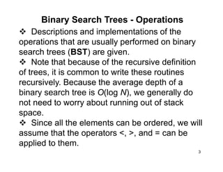 3
Binary Search Trees - Operations
Descriptions and implementations of the
operations that are usually performed on binary
search trees (BST) are given.
Note that because of the recursive definition
of trees, it is common to write these routines
recursively. Because the average depth of a
binary search tree is O(log N), we generally do
not need to worry about running out of stack
space.
Since all the elements can be ordered, we will
assume that the operators <, >, and = can be
applied to them.
 