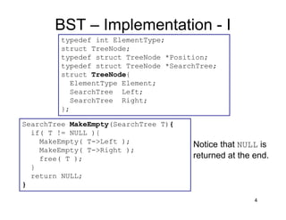 BST – Implementation - I
4
typedef int ElementType;
struct TreeNode;
typedef struct TreeNode *Position;
typedef struct TreeNode *SearchTree;
struct TreeNode{
ElementType Element;
SearchTree Left;
SearchTree Right;
};
SearchTree MakeEmpty(SearchTree T){
if( T != NULL ){
MakeEmpty( T->Left );
MakeEmpty( T->Right );
free( T );
}
return NULL;
}
Notice that NULL is
returned at the end.
 