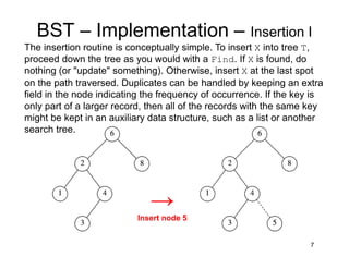 7
BST – Implementation – Insertion I
The insertion routine is conceptually simple. To insert X into tree T,
proceed down the tree as you would with a Find. If X is found, do
nothing (or "update" something). Otherwise, insert X at the last spot
on the path traversed. Duplicates can be handled by keeping an extra
field in the node indicating the frequency of occurrence. If the key is
only part of a larger record, then all of the records with the same key
might be kept in an auxiliary data structure, such as a list or another
search tree.
→
Insert node 5
 