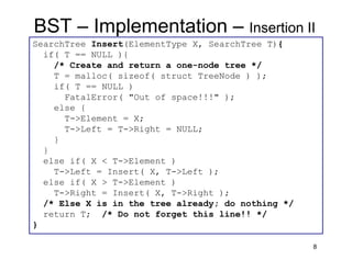 8
SearchTree Insert(ElementType X, SearchTree T){
if( T == NULL ){
/* Create and return a one-node tree */
T = malloc( sizeof( struct TreeNode ) );
if( T == NULL )
FatalError( "Out of space!!!" );
else {
T->Element = X;
T->Left = T->Right = NULL;
}
}
else if( X < T->Element )
T->Left = Insert( X, T->Left );
else if( X > T->Element )
T->Right = Insert( X, T->Right );
/* Else X is in the tree already; do nothing */
return T; /* Do not forget this line!! */
}
BST – Implementation – Insertion II
 
