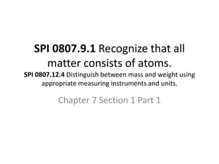 SPI 0807.9.1 Recognize that all
matter consists of atoms.
SPI 0807.12.4 Distinguish between mass and weight using
appropriate measuring instruments and units.
Chapter 7 Section 1 Part 1
 