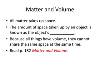 Matter and Volume
• All matter takes up space.
• The amount of space taken up by an object is
known as the object’s ___________.
• Because all things have volume, they cannot
share the same space at the same time.
• Read p. 182 Matter and Volume.
 