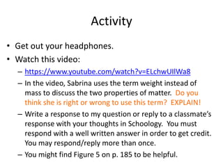 Activity
• Get out your headphones.
• Watch this video:
– https://www.youtube.com/watch?v=ELchwUIlWa8
– In the video, Sabrina uses the term weight instead of
mass to discuss the two properties of matter. Do you
think she is right or wrong to use this term? EXPLAIN!
– Write a response to my question or reply to a classmate’s
response with your thoughts in Schoology. You must
respond with a well written answer in order to get credit.
You may respond/reply more than once.
– You might find Figure 5 on p. 185 to be helpful.
 