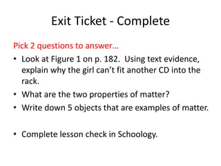 Exit Ticket - Complete
Pick 2 questions to answer…
• Look at Figure 1 on p. 182. Using text evidence,
explain why the girl can’t fit another CD into the
rack.
• What are the two properties of matter?
• Write down 5 objects that are examples of matter.
• Complete lesson check in Schoology.
 