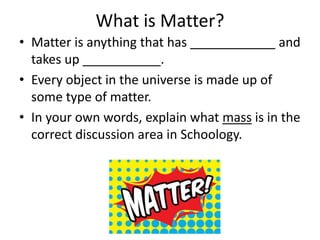 What is Matter?
• Matter is anything that has ____________ and
takes up ___________.
• Every object in the universe is made up of
some type of matter.
• In your own words, explain what mass is in the
correct discussion area in Schoology.
 