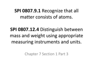 SPI 0807.9.1 Recognize that all
matter consists of atoms.
SPI 0807.12.4 Distinguish between
mass and weight using appropriate
measuring instruments and units.
Chapter 7 Section 1 Part 3
 