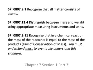 SPI 0807.9.1 Recognize that all matter consists of
atoms.
SPI 0807.12.4 Distinguish between mass and weight
using appropriate measuring instruments and units.
SPI 0807.9.11 Recognize that in a chemical reaction
the mass of the reactants is equal to the mass of the
products (Law of Conservation of Mass). You must
understand mass to eventually understand this
standard.
Chapter 7 Section 1 Part 3
 