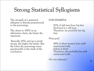 Strong Statistical Syllogisms The strength of a statistical syllogism is directly proportional to the percentage.  The closer to 100% in an affirmative claim, the better the argument. Basically, 85% and up is pretty strong, the higher the better. But the lower the percentage more questionable is the truth of the conclusion. FOR EXAMPLE: 92% of tall men have big feet. PaoGasol is a tall man. Therefore, he probably has big feet. Pretty good! 49% of short women have well-manicured nails. Jolene is short. Therefore, she probably has well-manicured nails. Not very impressive! 