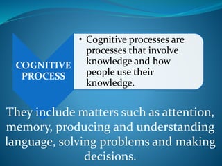 COGNITIVE
PROCESS
• Cognitive processes are
processes that involve
knowledge and how
people use their
knowledge.
They include matters such as attention,
memory, producing and understanding
language, solving problems and making
decisions.
 
