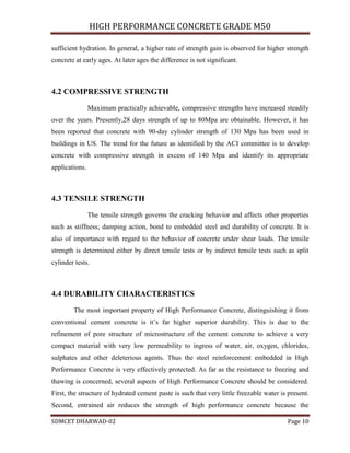 HIGH PERFORMANCE CONCRETE GRADE M50
SDMCET DHARWAD-02 Page 10
sufficient hydration. In general, a higher rate of strength gain is observed for higher strength
concrete at early ages. At later ages the difference is not significant.
4.2 COMPRESSIVE STRENGTH
Maximum practically achievable, compressive strengths have increased steadily
over the years. Presently,28 days strength of up to 80Mpa are obtainable. However, it has
been reported that concrete with 90-day cylinder strength of 130 Mpa has been used in
buildings in US. The trend for the future as identified by the ACI committee is to develop
concrete with compressive strength in excess of 140 Mpa and identify its appropriate
applications.
4.3 TENSILE STRENGTH
The tensile strength governs the cracking behavior and affects other properties
such as stiffness; damping action, bond to embedded steel and durability of concrete. It is
also of importance with regard to the behavior of concrete under shear loads. The tensile
strength is determined either by direct tensile tests or by indirect tensile tests such as split
cylinder tests.
4.4 DURABILITY CHARACTERISTICS
The most important property of High Performance Concrete, distinguishing it from
conventional cement concrete is it’s far higher superior durability. This is due to the
refinement of pore structure of microstructure of the cement concrete to achieve a very
compact material with very low permeability to ingress of water, air, oxygen, chlorides,
sulphates and other deleterious agents. Thus the steel reinforcement embedded in High
Performance Concrete is very effectively protected. As far as the resistance to freezing and
thawing is concerned, several aspects of High Performance Concrete should be considered.
First, the structure of hydrated cement paste is such that very little freezable water is present.
Second, entrained air reduces the strength of high performance concrete because the
 