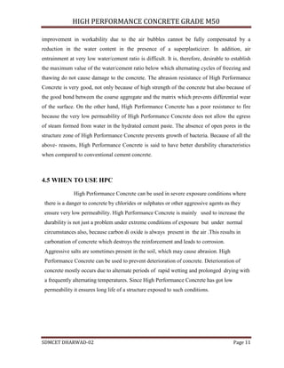 HIGH PERFORMANCE CONCRETE GRADE M50
SDMCET DHARWAD-02 Page 11
improvement in workability due to the air bubbles cannot be fully compensated by a
reduction in the water content in the presence of a superplasticizer. In addition, air
entrainment at very low water/cement ratio is difficult. It is, therefore, desirable to establish
the maximum value of the water/cement ratio below which alternating cycles of freezing and
thawing do not cause damage to the concrete. The abrasion resistance of High Performance
Concrete is very good, not only because of high strength of the concrete but also because of
the good bond between the coarse aggregate and the matrix which prevents differential wear
of the surface. On the other hand, High Performance Concrete has a poor resistance to fire
because the very low permeability of High Performance Concrete does not allow the egress
of steam formed from water in the hydrated cement paste. The absence of open pores in the
structure zone of High Performance Concrete prevents growth of bacteria. Because of all the
above- reasons, High Performance Concrete is said to have better durability characteristics
when compared to conventional cement concrete.
4.5 WHEN TO USE HPC
High Performance Concrete can be used in severe exposure conditions where
there is a danger to concrete by chlorides or sulphates or other aggressive agents as they
ensure very low permeability. High Performance Concrete is mainly used to increase the
durability is not just a problem under extreme conditions of exposure but under normal
circumstances also, because carbon di oxide is always present in the air .This results in
carbonation of concrete which destroys the reinforcement and leads to corrosion.
Aggressive salts are sometimes present in the soil, which may cause abrasion. High
Performance Concrete can be used to prevent deterioration of concrete. Deterioration of
concrete mostly occurs due to alternate periods of rapid wetting and prolonged drying with
a frequently alternating temperatures. Since High Performance Concrete has got low
permeability it ensures long life of a structure exposed to such conditions.
 