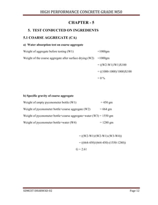 HIGH PERFORMANCE CONCRETE GRADE M50
SDMCET DHARWAD-02 Page 12
CHAPTER - 5
5. TEST CONDUCTED ON INGREDIENTS
5.1 COARSE AGGREGATE (CA)
a) Water absorption test on coarse aggregate
Weight of aggregate before testing (W1) =1000gm
Weight of the coarse aggregate after surface drying (W2) =1000gm
= ((W2-W1)/W1)X100
= ((1000-1000)/1000)X100
= 0 %
b) Specific gravity of coarse aggregate
Weight of empty pyconometer bottle (W1) = 450 gm
Weight of pyconometer bottle+coarse aggregate (W2) = 664 gm
Weight of pyconometer bottle+coarse aggregate+water (W3) = 1550 gm
Weight of pyconometer bottle+water (W4) = 1280 gm
= ((W2-W1)/(W2-W1)-(W3-W4))
= ((664-450)/(664-450)-(1550-1280))
G = 2.61
 
