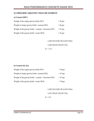 HIGH PERFORMANCE CONCRETE GRADE M50
SDMCET DHARWAD-02 Page 14
5.3 SPECIFIC GRAVITY TEST OF CEMENT
a) Cement (OPC)
Weight of the empty gravity bottle (W1) = 30 gm
Weight of empty gravity bottle +cement (W2) = 46 gm
Weight of the gravity bottle + cement + kerosene (W3) = 87 gm
Weight of the gravity bottle +water (W4) = 76 gm
= ((W2-W1)/(W2-W1)-(W3-W4))
= ((46-30)/(42-30)-(87-76))
G = 3.15
b) Cement (SLAG)
Weight of the empty gravity bottle (W1) = 30 gm
Weight of empty gravity bottle +cement (W2) = 47 gm
Weight of the gravity bottle + cement + kerosene (W3) = 87 gm
Weight of the gravity bottle +water (W4) = 76 gm
= ((W2-W1)/(W2-W1)-(W3-W4))
= ((47-30)/(47-30)-(87-76))
G = 2.9
 